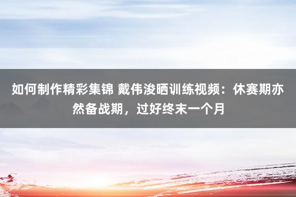 如何制作精彩集锦 戴伟浚晒训练视频：休赛期亦然备战期，过好终末一个月