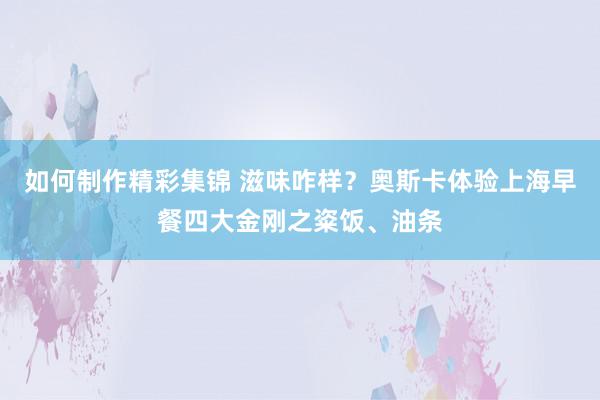 如何制作精彩集锦 滋味咋样？奥斯卡体验上海早餐四大金刚之粢饭、油条