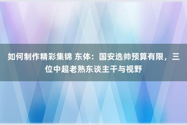 如何制作精彩集锦 东体：国安选帅预算有限，三位中超老熟东谈主干与视野