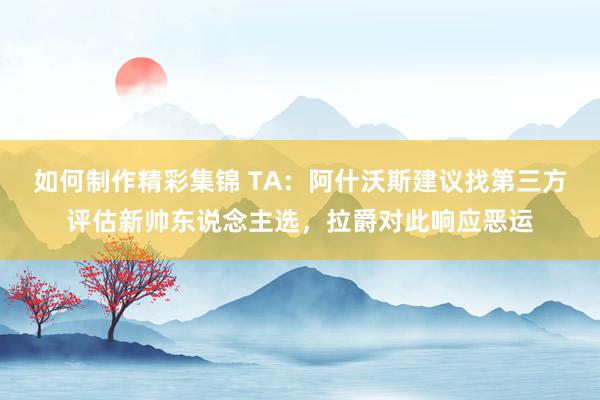 如何制作精彩集锦 TA：阿什沃斯建议找第三方评估新帅东说念主选，拉爵对此响应恶运