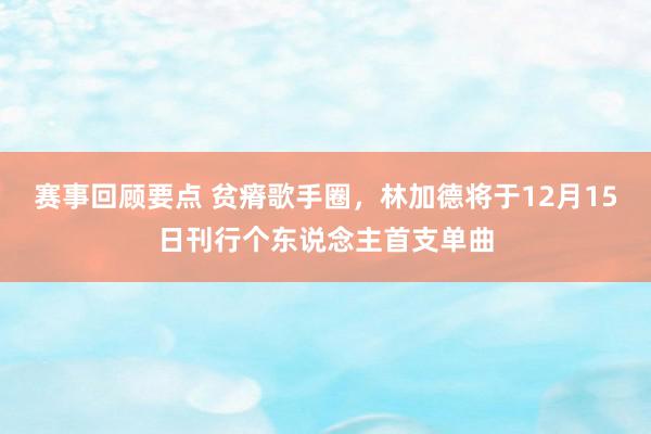 赛事回顾要点 贫瘠歌手圈，林加德将于12月15日刊行个东说念主首支单曲