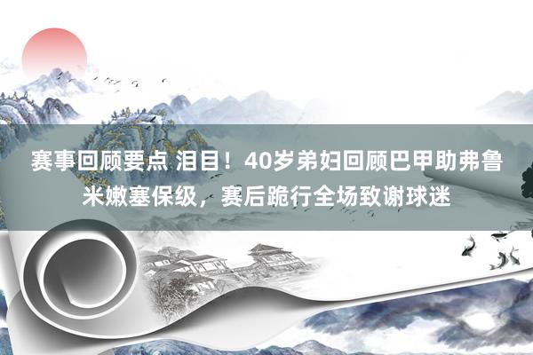 赛事回顾要点 泪目！40岁弟妇回顾巴甲助弗鲁米嫩塞保级，赛后跪行全场致谢球迷