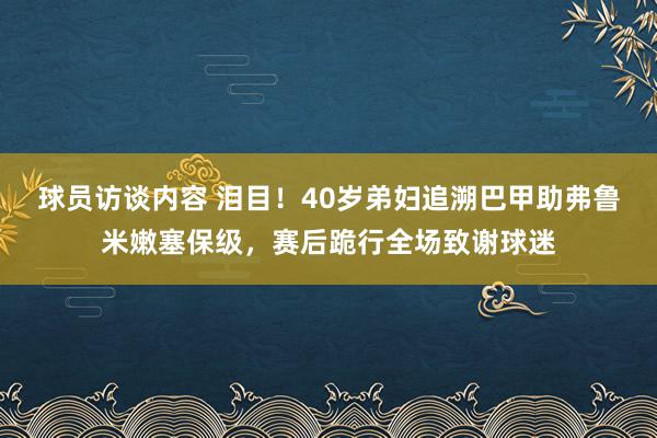 球员访谈内容 泪目！40岁弟妇追溯巴甲助弗鲁米嫩塞保级，赛后跪行全场致谢球迷