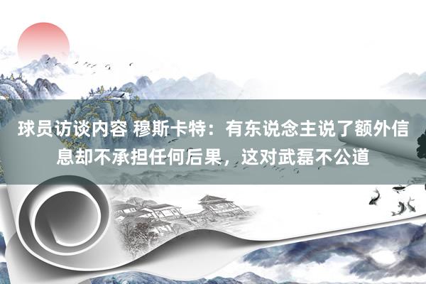 球员访谈内容 穆斯卡特：有东说念主说了额外信息却不承担任何后果，这对武磊不公道