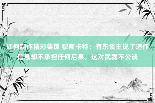 如何制作精彩集锦 穆斯卡特：有东谈主说了造作信息却不承担任何后果，这对武磊不公谈