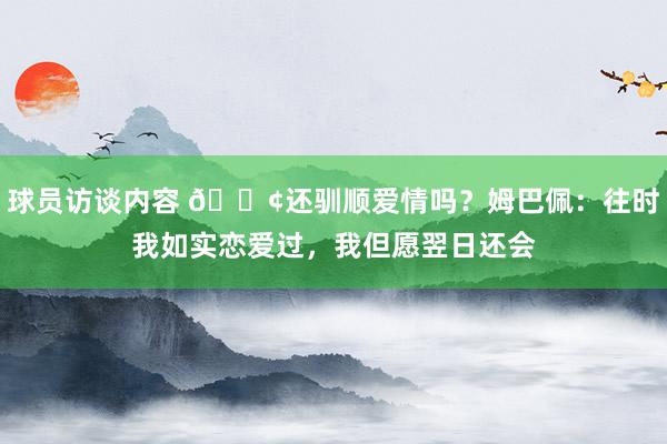 球员访谈内容 🐢还驯顺爱情吗？姆巴佩：往时我如实恋爱过，我但愿翌日还会