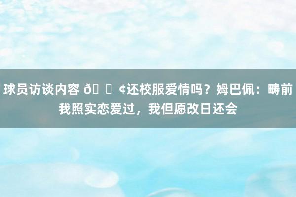 球员访谈内容 🐢还校服爱情吗？姆巴佩：畴前我照实恋爱过，我但愿改日还会