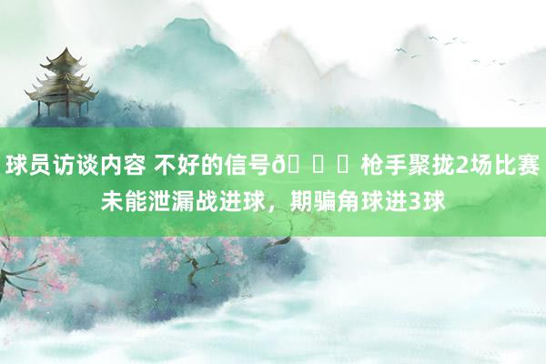 球员访谈内容 不好的信号😕枪手聚拢2场比赛未能泄漏战进球，期骗角球进3球