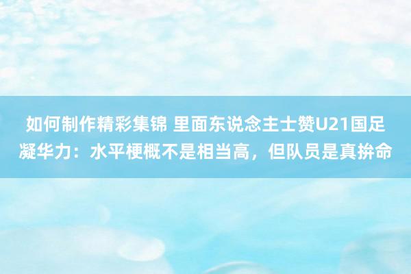 如何制作精彩集锦 里面东说念主士赞U21国足凝华力：水平梗概不是相当高，但队员是真拚命