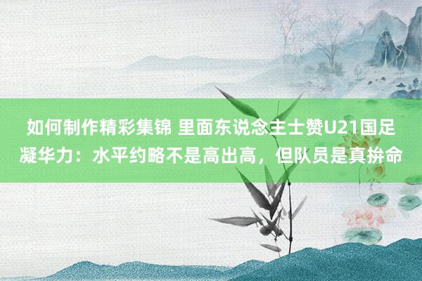 如何制作精彩集锦 里面东说念主士赞U21国足凝华力：水平约略不是高出高，但队员是真拚命