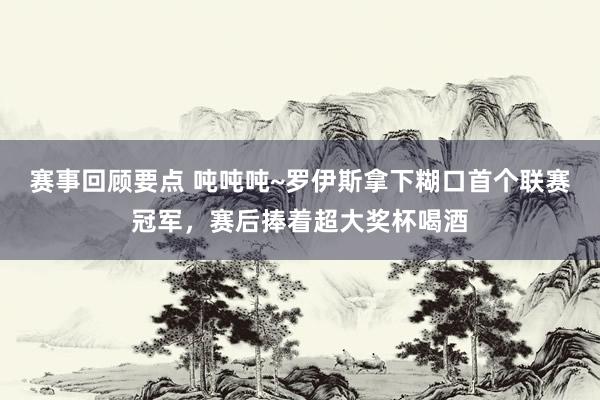 赛事回顾要点 吨吨吨~罗伊斯拿下糊口首个联赛冠军，赛后捧着超大奖杯喝酒