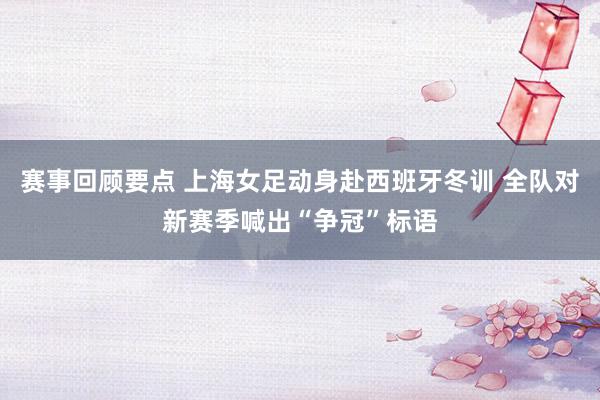 赛事回顾要点 上海女足动身赴西班牙冬训 全队对新赛季喊出“争冠”标语