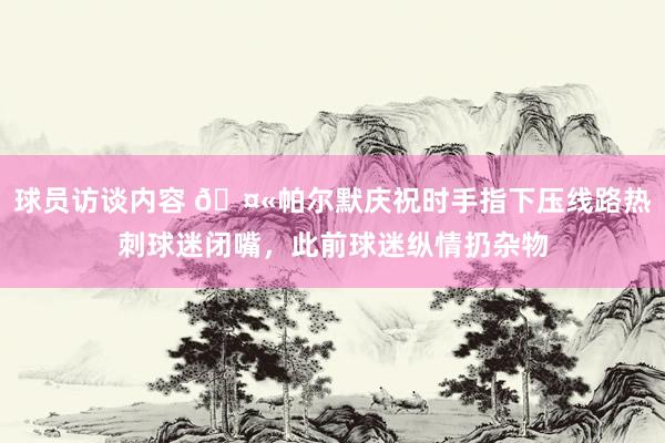 球员访谈内容 🤫帕尔默庆祝时手指下压线路热刺球迷闭嘴，此前球迷纵情扔杂物