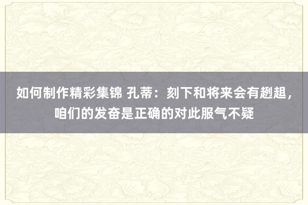 如何制作精彩集锦 孔蒂：刻下和将来会有趔趄，咱们的发奋是正确的对此服气不疑