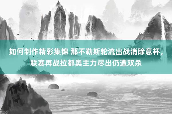 如何制作精彩集锦 那不勒斯轮流出战消除意杯，联赛再战拉都奥主力尽出仍遭双杀