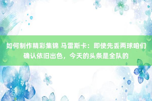 如何制作精彩集锦 马雷斯卡：即使先丢两球咱们确认依旧出色，今天的头条是全队的