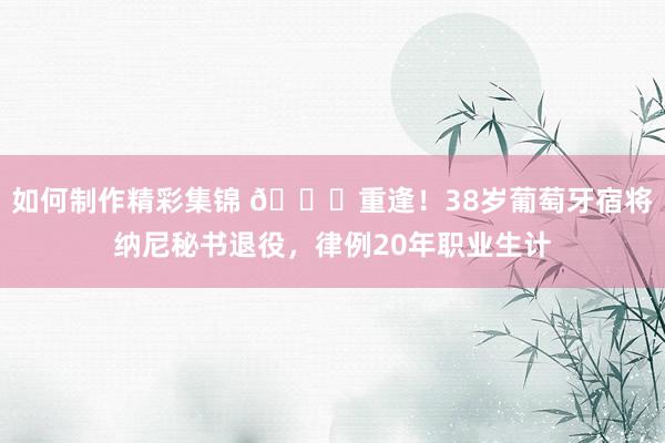 如何制作精彩集锦 👋重逢！38岁葡萄牙宿将纳尼秘书退役，律例20年职业生计