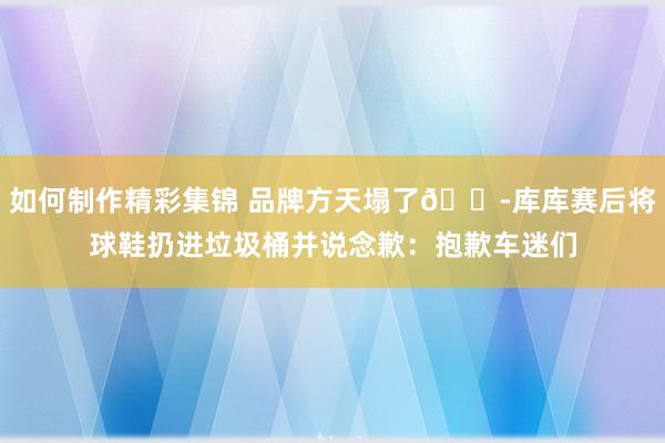 如何制作精彩集锦 品牌方天塌了😭库库赛后将球鞋扔进垃圾桶并说念歉：抱歉车迷们