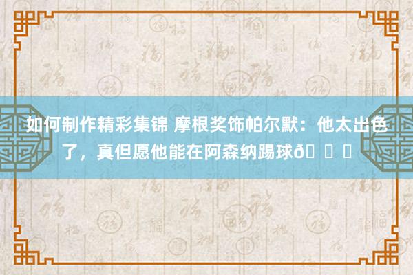 如何制作精彩集锦 摩根奖饰帕尔默：他太出色了，真但愿他能在阿森纳踢球👍