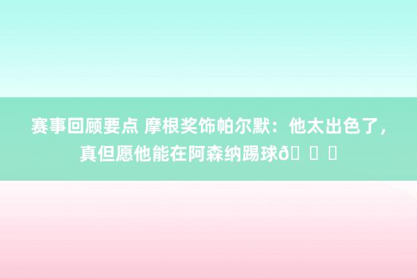 赛事回顾要点 摩根奖饰帕尔默：他太出色了，真但愿他能在阿森纳踢球👍