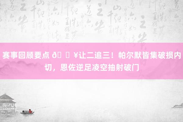 赛事回顾要点 💥让二追三！帕尔默皆集破损内切，恩佐逆足凌空抽射破门