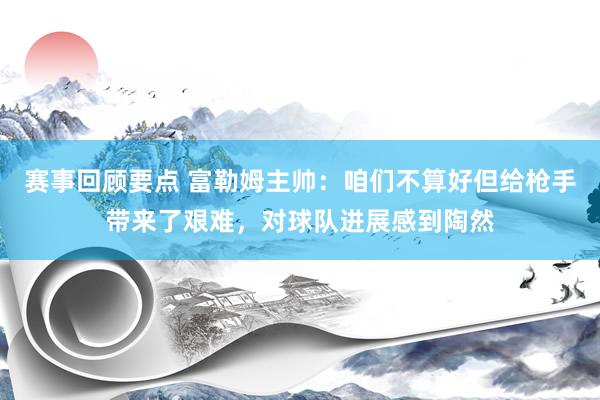 赛事回顾要点 富勒姆主帅：咱们不算好但给枪手带来了艰难，对球队进展感到陶然