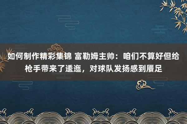 如何制作精彩集锦 富勒姆主帅：咱们不算好但给枪手带来了逶迤，对球队发扬感到餍足