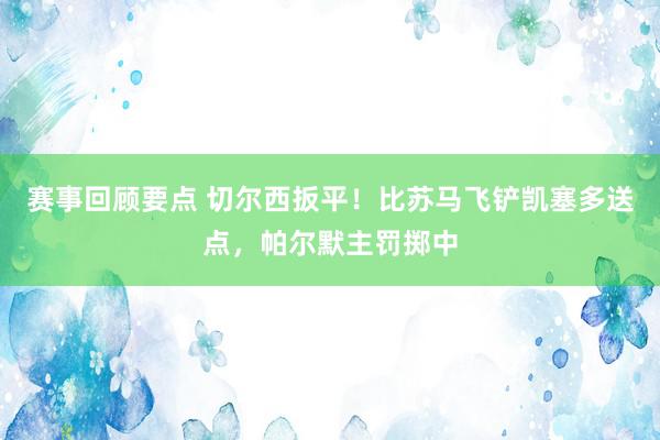 赛事回顾要点 切尔西扳平！比苏马飞铲凯塞多送点，帕尔默主罚掷中