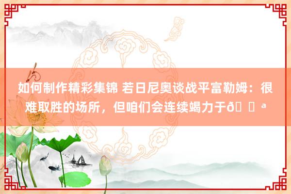 如何制作精彩集锦 若日尼奥谈战平富勒姆：很难取胜的场所，但咱们会连续竭力于💪