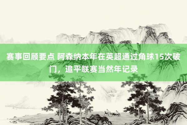 赛事回顾要点 阿森纳本年在英超通过角球15次破门，追平联赛当然年记录