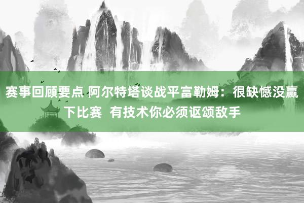 赛事回顾要点 阿尔特塔谈战平富勒姆：很缺憾没赢下比赛  有技术你必须讴颂敌手