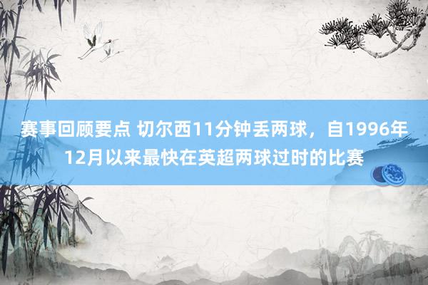 赛事回顾要点 切尔西11分钟丢两球，自1996年12月以来最快在英超两球过时的比赛