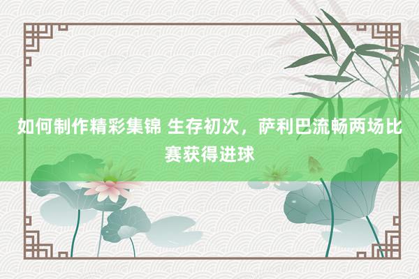 如何制作精彩集锦 生存初次，萨利巴流畅两场比赛获得进球