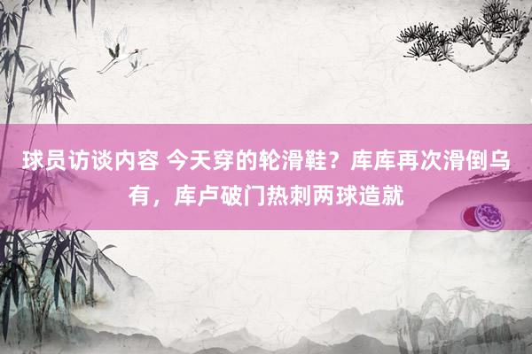 球员访谈内容 今天穿的轮滑鞋？库库再次滑倒乌有，库卢破门热刺两球造就