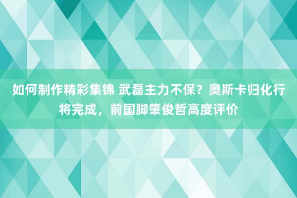 如何制作精彩集锦 武磊主力不保？奥斯卡归化行将完成，前国脚肇俊哲高度评价