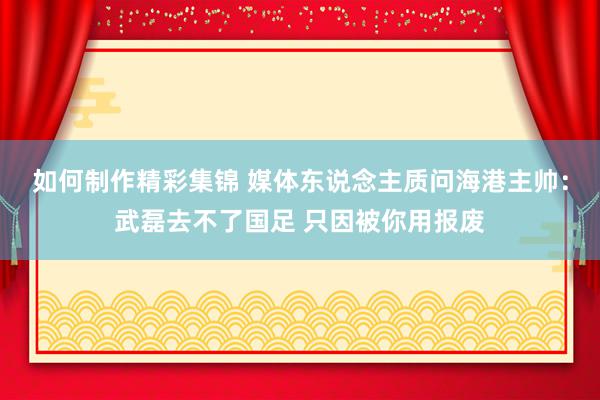 如何制作精彩集锦 媒体东说念主质问海港主帅：武磊去不了国足 只因被你用报废