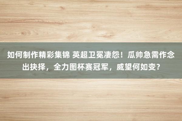 如何制作精彩集锦 英超卫冕凄怨！瓜帅急需作念出抉择，全力图杯赛冠军，威望何如变？