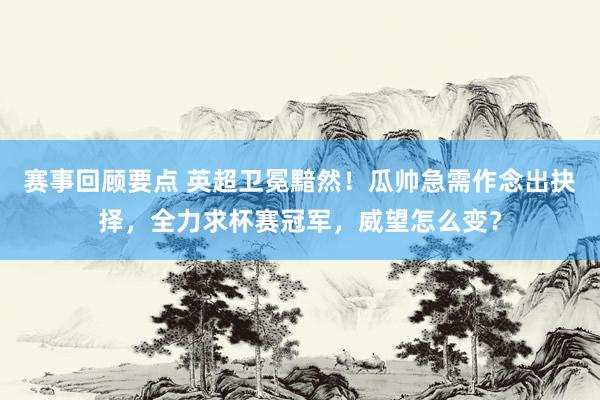 赛事回顾要点 英超卫冕黯然！瓜帅急需作念出抉择，全力求杯赛冠军，威望怎么变？