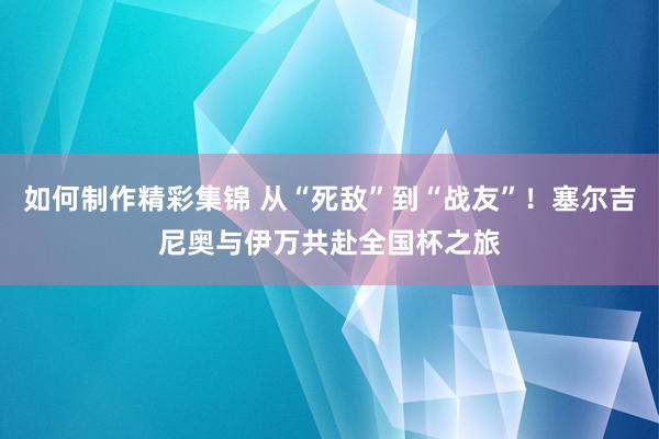 如何制作精彩集锦 从“死敌”到“战友”！塞尔吉尼奥与伊万共赴全国杯之旅