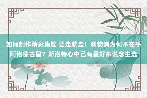 如何制作精彩集锦 要走就走！利物浦为何不在乎阿诺德去留？斯洛特心中已有最好东说念主选