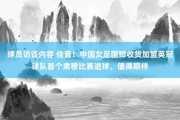 球员访谈内容 佳音！中国女足国脚收货加盟英冠球队首个肃穆比赛进球，值得期待